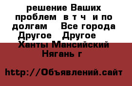 решение Ваших проблем (в т.ч. и по долгам) - Все города Другое » Другое   . Ханты-Мансийский,Нягань г.